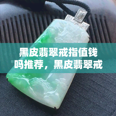 黑皮翡翠戒指值钱吗推荐，黑皮翡翠戒指是否值得购买？专业推荐来啦！