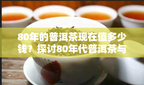 80年的普洱茶现在值多少钱？探讨80年代普洱茶与8582的价格