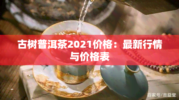 古树普洱茶2021价格：最新行情与价格表