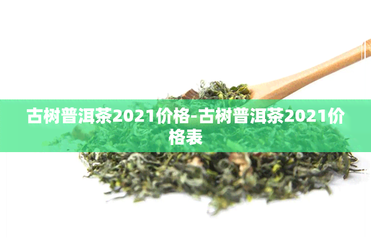 古树普洱茶2021价格-古树普洱茶2021价格表