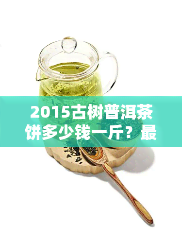 2015古树普洱茶饼多少钱一斤？最新价格及市场行情分析