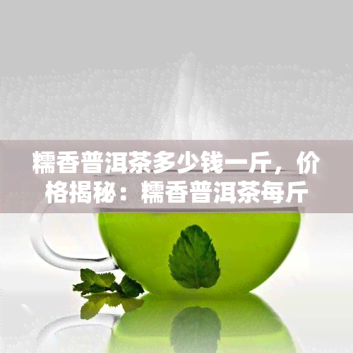 糯香普洱茶多少钱一斤，价格揭秘：糯香普洱茶每斤售价多少？