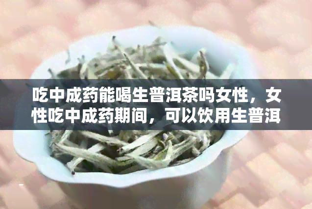 吃中成能喝生普洱茶吗女性，女性吃中成期间，可以饮用生普洱茶吗？