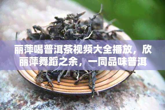 丽萍喝普洱茶视频大全播放，欣丽萍舞蹈之余，一同品味普洱茶的独特韵味！——丽萍喝普洱茶视频大全播放