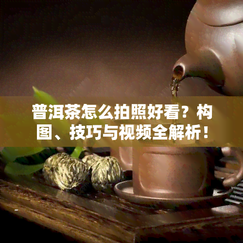 普洱茶怎么拍照好看？构图、技巧与视频全解析！