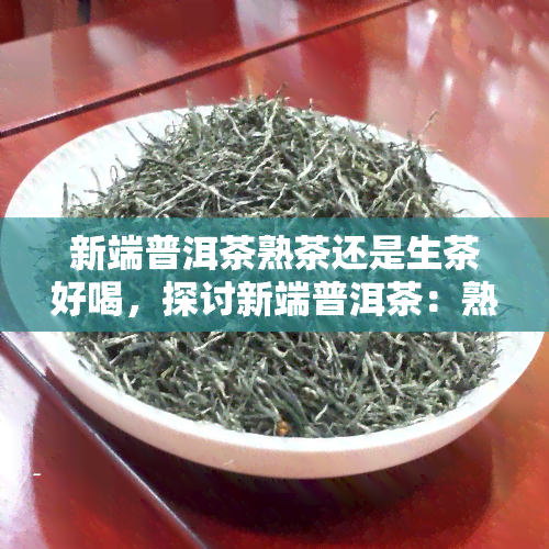 新端普洱茶熟茶还是生茶好喝，探讨新端普洱茶：熟茶与生茶，哪一种更好喝？