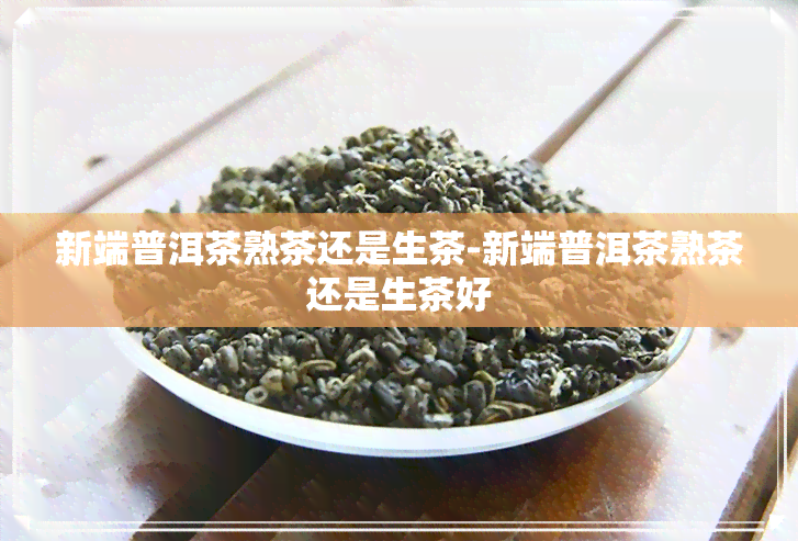 新端普洱茶熟茶还是生茶-新端普洱茶熟茶还是生茶好