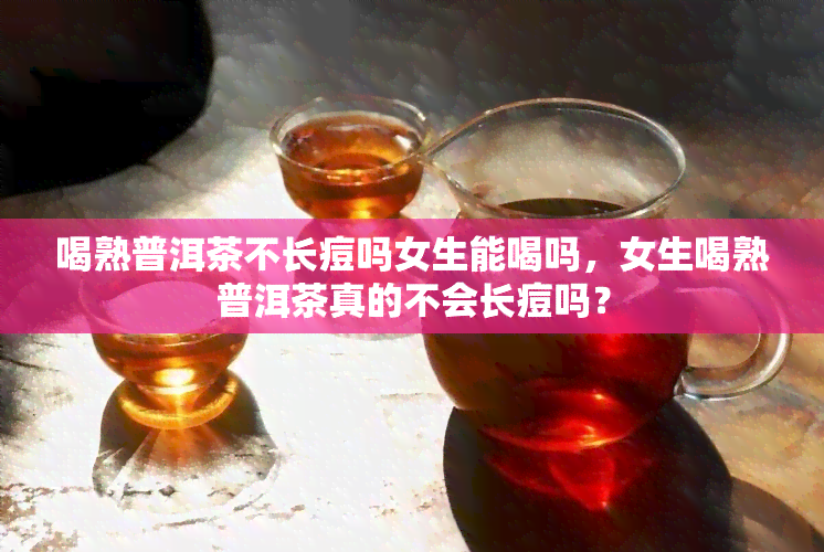 喝熟普洱茶不长痘吗女生能喝吗，女生喝熟普洱茶真的不会长痘吗？