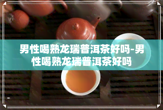 男性喝熟龙瑞普洱茶好吗-男性喝熟龙瑞普洱茶好吗