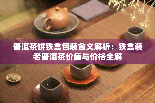 普洱茶饼铁盒包装含义解析：铁盒装老普洱茶价值与价格全解