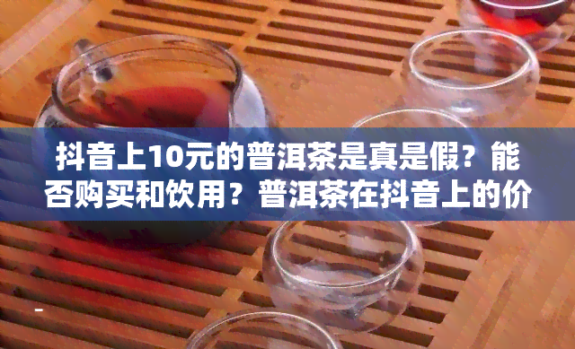 抖音上10元的普洱茶是真是假？能否购买和饮用？普洱茶在抖音上的价格低，质量如何？