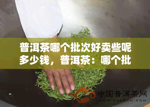 普洱茶哪个批次好卖些呢多少钱，普洱茶：哪个批次更受欢迎？价格又是多少？