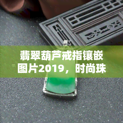 翡翠葫芦戒指镶嵌图片2019，时尚珠宝：2019新款翡翠葫芦戒指，精美镶嵌工艺，图片欣赏