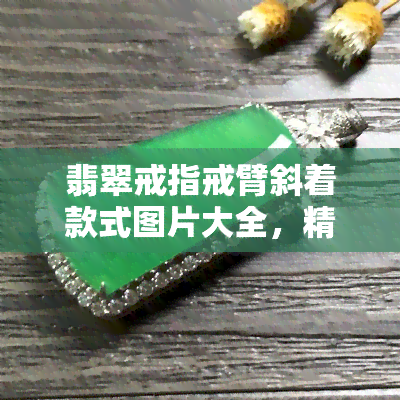 翡翠戒指戒臂斜着款式图片大全，精美呈现：翡翠戒指戒臂斜着款式图片大全