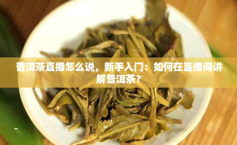 普洱茶直播怎么说，新手入门：如何在直播间讲解普洱茶？