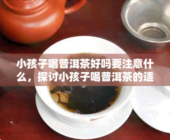 小孩子喝普洱茶好吗要注意什么，探讨小孩子喝普洱茶的适宜性和注意事项