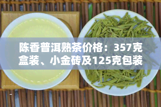 陈香普洱熟茶价格：357克盒装、小金砖及125克包装的价格是多少？