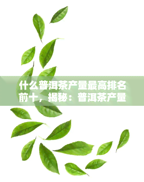 什么普洱茶产量更高排名前十，揭秘：普洱茶产量更高的前十名，你最喜欢哪一款？