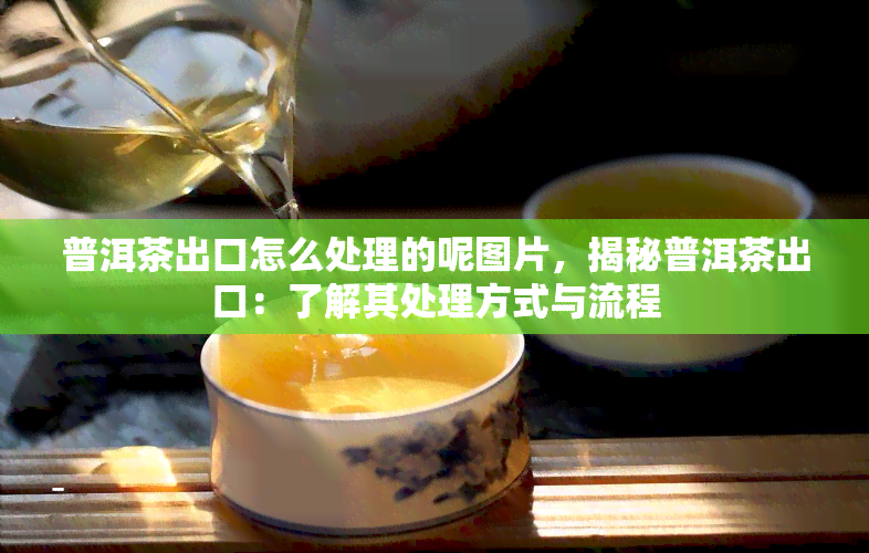 普洱茶出口怎么处理的呢图片，揭秘普洱茶出口：了解其处理方式与流程