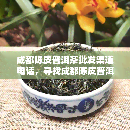 成都陈皮普洱茶批发渠道电话，寻找成都陈皮普洱茶批发渠道？联系电话等你来拿！