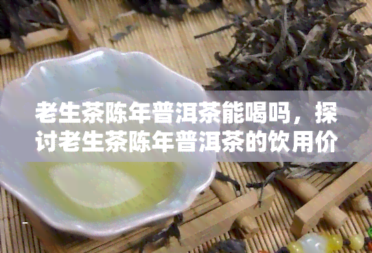 老生茶陈年普洱茶能喝吗，探讨老生茶陈年普洱茶的饮用价值