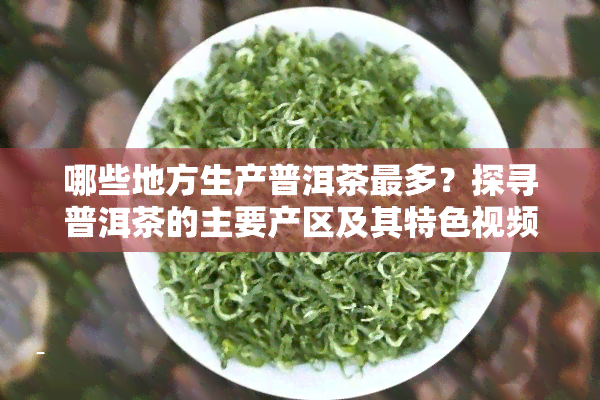 哪些地方生产普洱茶最多？探寻普洱茶的主要产区及其特 *** 与图片介绍