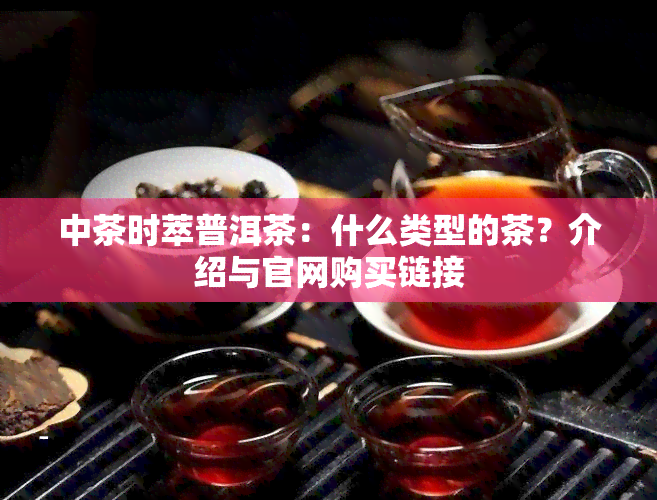 中茶时萃普洱茶：什么类型的茶？介绍与官网购买链接