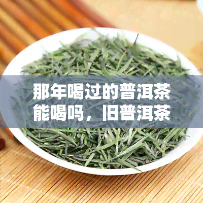 那年喝过的普洱茶能喝吗，旧普洱茶还能喝吗？那年喝过的茶叶是否还有饮用价值？