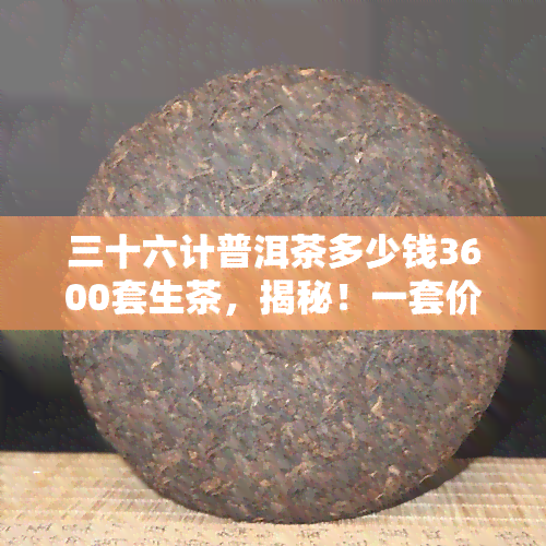 三十六计普洱茶多少钱3600套生茶，揭秘！一套价值3600元的普洱茶，究竟包含多少个‘三十六计’？