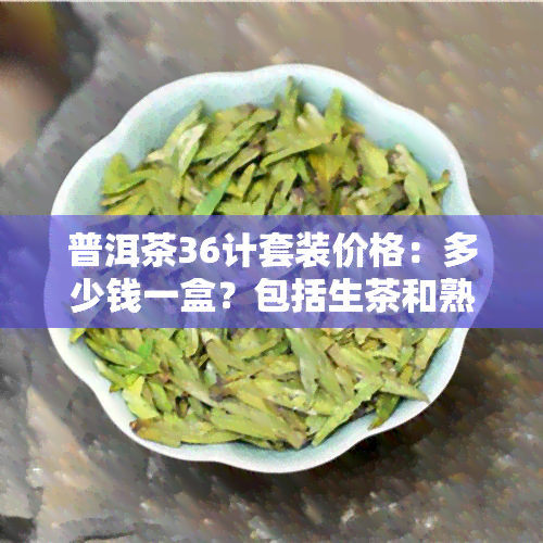 普洱茶36计套装价格：多少钱一盒？包括生茶和熟茶吗？