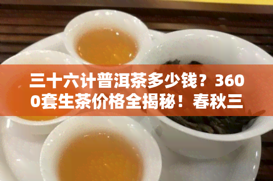 三十六计普洱茶多少钱？3600套生茶价格全揭秘！春秋三十六计套装普洱茶典藏版