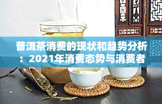 普洱茶消费的现状和趋势分析：2021年消费态势与消费者市场研究