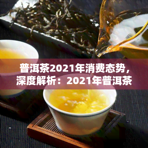 普洱茶2021年消费态势，深度解析：2021年普洱茶消费市场趋势与前景展望