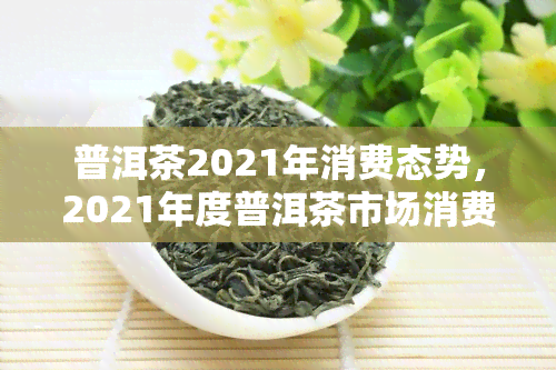 普洱茶2021年消费态势，2021年度普洱茶市场消费趋势分析报告