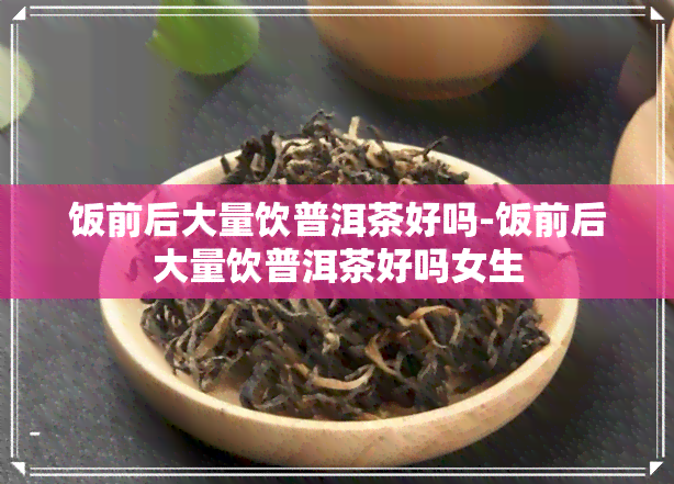 饭前后大量饮普洱茶好吗-饭前后大量饮普洱茶好吗女生