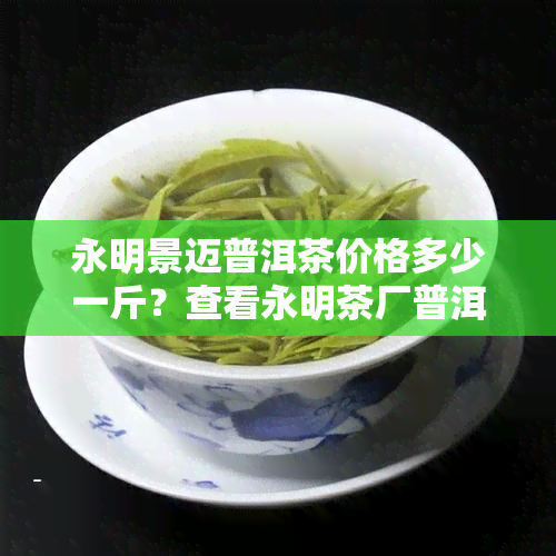 永明景迈普洱茶价格多少一斤？查看永明茶厂普洱茶最新价格与评价