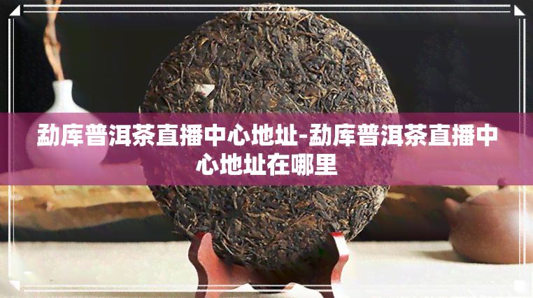 勐库普洱茶直播中心地址-勐库普洱茶直播中心地址在哪里