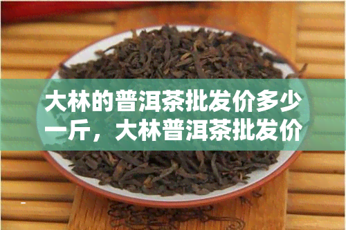 大林的普洱茶批发价多少一斤，大林普洱茶批发价格查询，一斤多少钱？