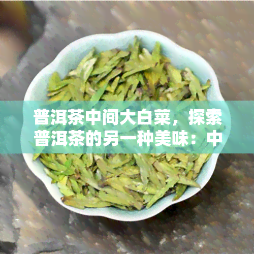 普洱茶中间大白菜，探索普洱茶的另一种美味：中间大白菜的独特搭配