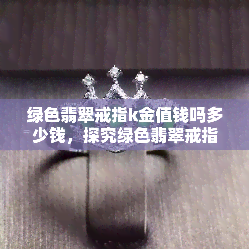 绿色翡翠戒指k金值钱吗多少钱，探究绿色翡翠戒指K金的价值：价格分析与购买建议