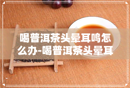 喝普洱茶头晕耳鸣怎么办-喝普洱茶头晕耳鸣怎么办呢