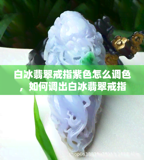 白冰翡翠戒指紫色怎么调色，如何调出白冰翡翠戒指的紫色？