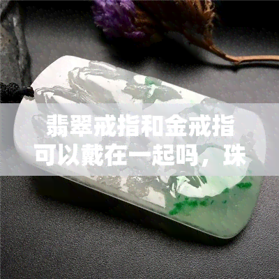 翡翠戒指和金戒指可以戴在一起吗，珠宝搭配指南：翡翠戒指与金戒指能否同时佩戴？