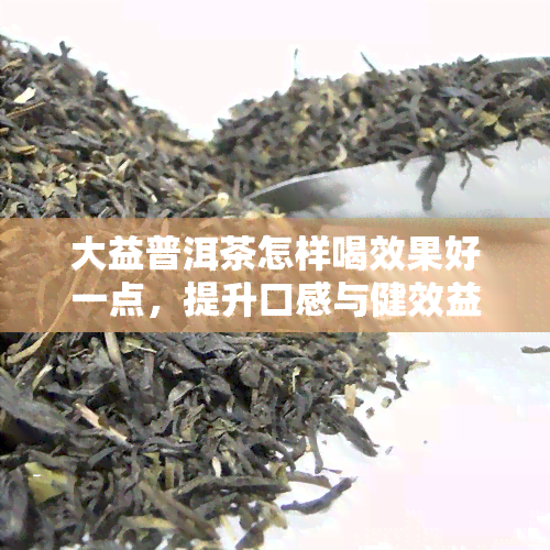 大益普洱茶怎样喝效果好一点，提升口感与健效益：如何更好地享用大益普洱茶？