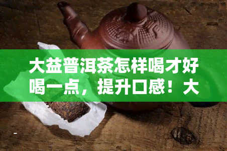 大益普洱茶怎样喝才好喝一点，提升口感！大益普洱茶的正确冲泡方法