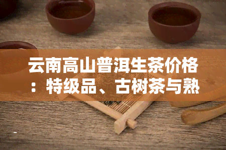 云南高山普洱生茶价格：特级品、古树茶与熟茶比较及好处分析