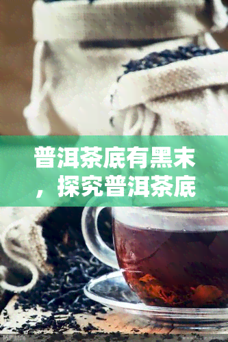 普洱茶底有黑末，探究普洱茶底的黑末：是什么？为什么会出现？对品质有何影响？