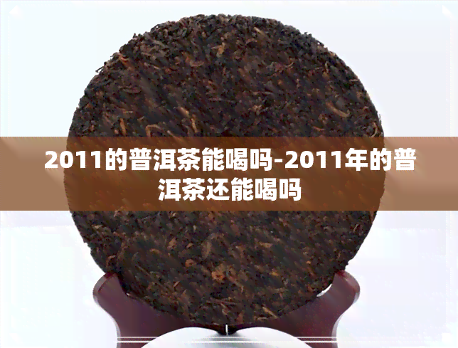 2011的普洱茶能喝吗-2011年的普洱茶还能喝吗