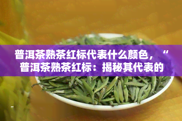 普洱茶熟茶红标代表什么颜色，“普洱茶熟茶红标：揭秘其代表的颜色”