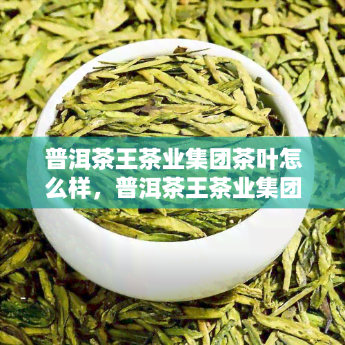 普洱茶王茶业集团茶叶怎么样，普洱茶王茶业集团茶叶品质如何？一探究竟